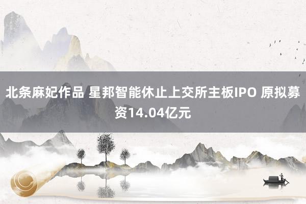 北条麻妃作品 星邦智能休止上交所主板IPO 原拟募资14.04亿元