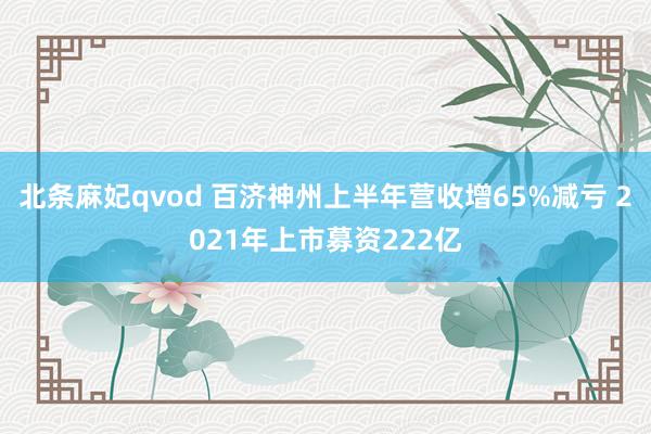 北条麻妃qvod 百济神州上半年营收增65%减亏 2021年上市募资222亿