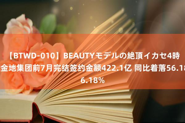 【BTWD-010】BEAUTYモデルの絶頂イカセ4時間 金地集团前7月完结签约金额422.1亿 同比着落56.18%