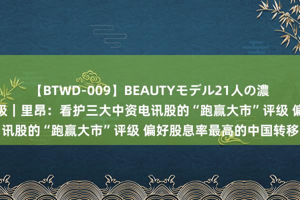 【BTWD-009】BEAUTYモデル21人の濃厚なフェラ4時間 大行评级｜里昂：看护三大中资电讯股的“跑赢大市”评级 偏好股息率最高的中国转移