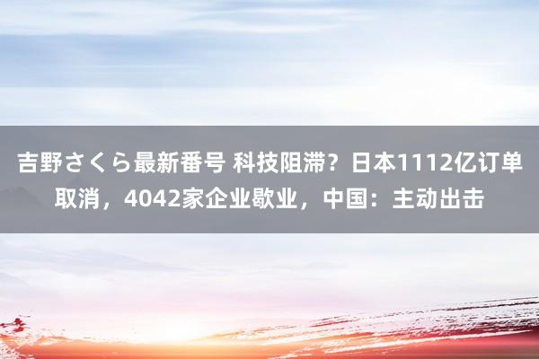 吉野さくら最新番号 科技阻滞？日本1112亿订单取消，4042家企业歇业，中国：主动出击