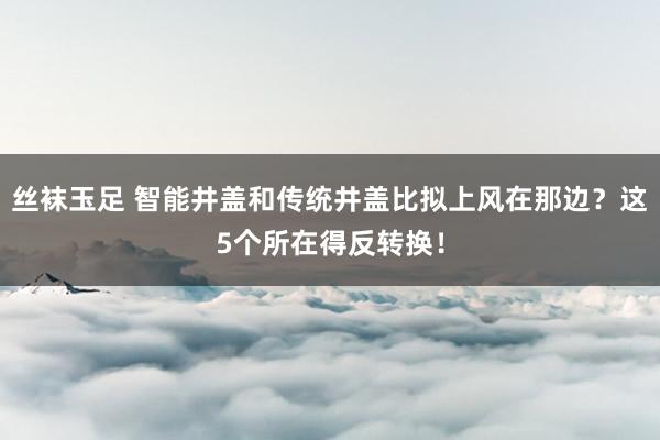 丝袜玉足 智能井盖和传统井盖比拟上风在那边？这5个所在得反转换！