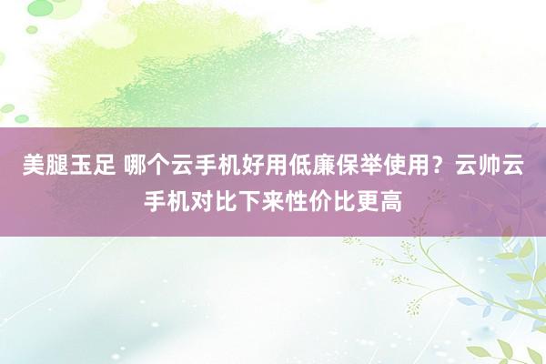 美腿玉足 哪个云手机好用低廉保举使用？云帅云手机对比下来性价比更高