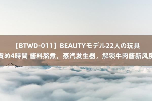 【BTWD-011】BEAUTYモデル22人の玩具責め4時間 酱料熬煮，蒸汽发生器，解锁牛肉酱新风度