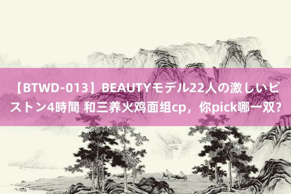 【BTWD-013】BEAUTYモデル22人の激しいピストン4時間 和三养火鸡面组cp，你pick哪一双？