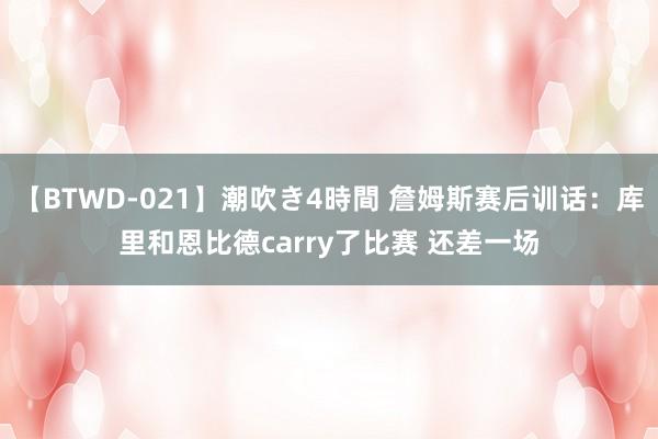 【BTWD-021】潮吹き4時間 詹姆斯赛后训话：库里和恩比德carry了比赛 还差一场