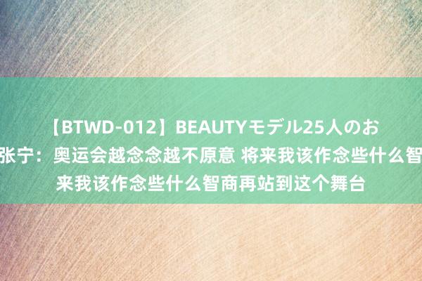 【BTWD-012】BEAUTYモデル25人のお掃除フェラ4時間 张宁：奥运会越念念越不原意 将来我该作念些什么智商再站到这个舞台