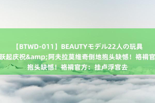 【BTWD-011】BEAUTYモデル22人の玩具責め4時間 库里跃起庆祝&阿夫拉莫维奇倒地抱头缺憾！袼褙官方：挂卢浮宫去