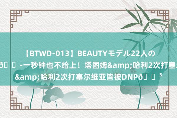 【BTWD-013】BEAUTYモデル22人の激しいピストン4時間 ?一秒钟也不给上！塔图姆&哈利2次打塞尔维亚皆被DNP?