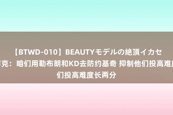 【BTWD-010】BEAUTYモデルの絶頂イカセ4時間 布克：咱们用勒布朗和KD去防约基奇 抑制他们投高难度长两分