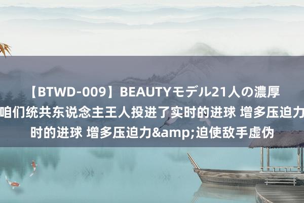 【BTWD-009】BEAUTYモデル21人の濃厚なフェラ4時間 KD：咱们统共东说念主王人投进了实时的进球 增多压迫力&迫使敌手虚伪