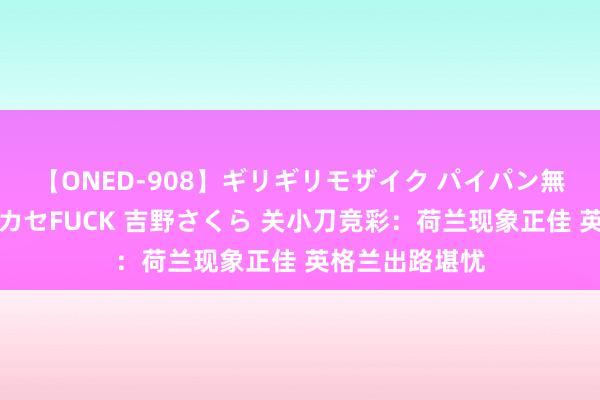 【ONED-908】ギリギリモザイク パイパン無限絶頂！激イカセFUCK 吉野さくら 关小刀竞彩：荷兰现象正佳 英格兰出路堪忧