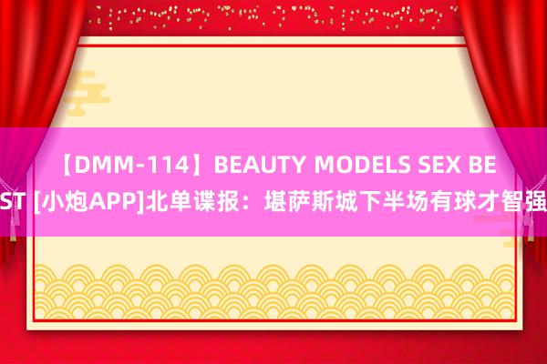 【DMM-114】BEAUTY MODELS SEX BEST [小炮APP]北单谍报：堪萨斯城下半场有球才智强