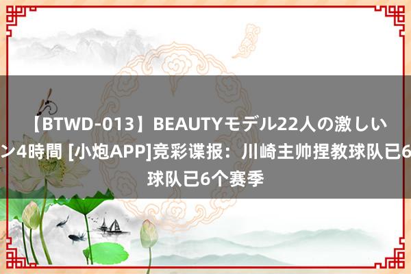 【BTWD-013】BEAUTYモデル22人の激しいピストン4時間 [小炮APP]竞彩谍报：川崎主帅捏教球队已6个赛季