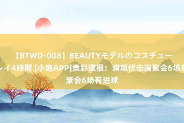 【BTWD-008】BEAUTYモデルのコスチュームプレイ4時間 [小炮APP]竞彩谍报：浦项伏击端聚会6场有进球