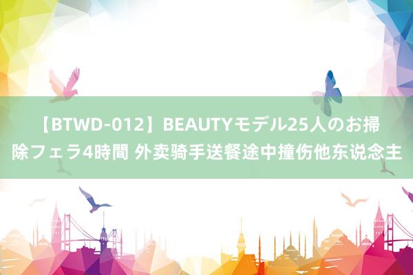 【BTWD-012】BEAUTYモデル25人のお掃除フェラ4時間 外卖骑手送餐途中撞伤他东说念主