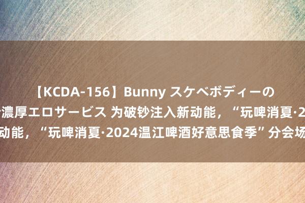 【KCDA-156】Bunny スケベボディーのバニーガールが手と口で濃厚エロサービス 为破钞注入新动能，“玩啤消夏·2024温江啤酒好意思食季”分会场开幕