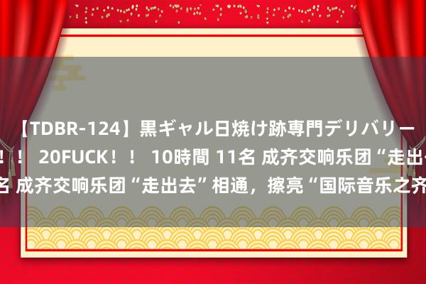 【TDBR-124】黒ギャル日焼け跡専門デリバリーヘルス チョーベスト！！ 20FUCK！！ 10時間 11名 成齐交响乐团“走出去”相通，擦亮“国际音乐之齐”柬帖