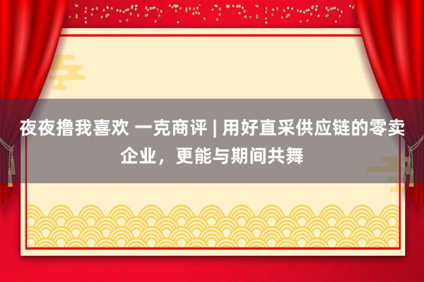 夜夜撸我喜欢 一克商评 | 用好直采供应链的零卖企业，更能与期间共舞