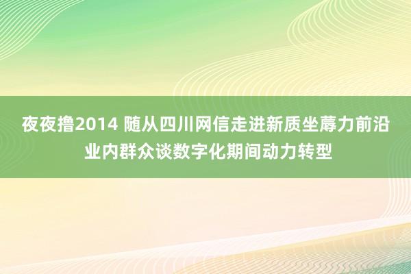 夜夜撸2014 随从四川网信走进新质坐蓐力前沿 业内群众谈数字化期间动力转型