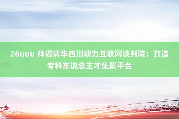 26uuu 拜谒清华四川动力互联网谈判院：打造专科东说念主才集聚平台