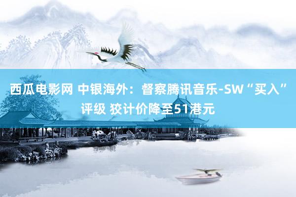 西瓜电影网 中银海外：督察腾讯音乐-SW“买入”评级 狡计价降至51港元