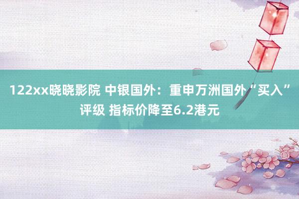 122xx晓晓影院 中银国外：重申万洲国外“买入”评级 指标价降至6.2港元