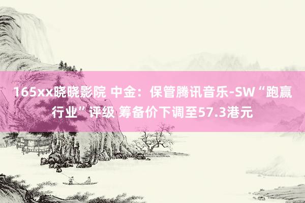 165xx晓晓影院 中金：保管腾讯音乐-SW“跑赢行业”评级 筹备价下调至57.3港元