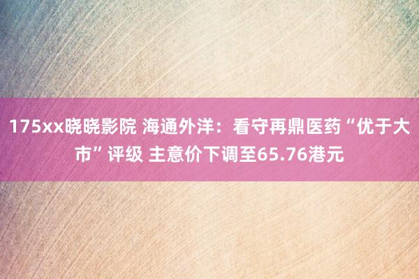 175xx晓晓影院 海通外洋：看守再鼎医药“优于大市”评级 主意价下调至65.76港元