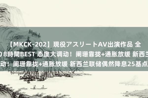 【MKCK-202】現役アスリートAV出演作品 全8TITLE全コーナー入り8時間BEST 态度大调动！阑珊靠拢+通胀放缓 新西兰联储偶然降息25基点