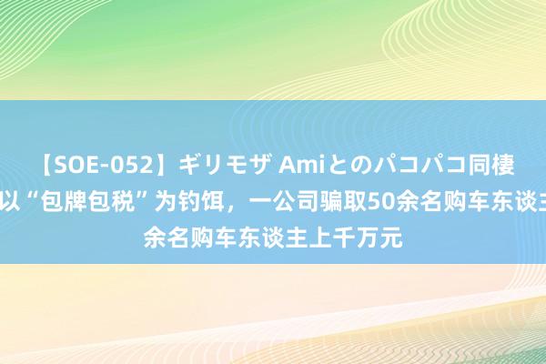 【SOE-052】ギリモザ Amiとのパコパコ同棲生活 Ami 以“包牌包税”为钓饵，一公司骗取50余名购车东谈主上千万元