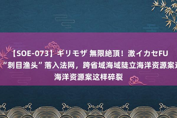 【SOE-073】ギリモザ 無限絶頂！激イカセFUCK Ami “刺目渔头”落入法网，跨省域海域陡立海洋资源案这样碎裂