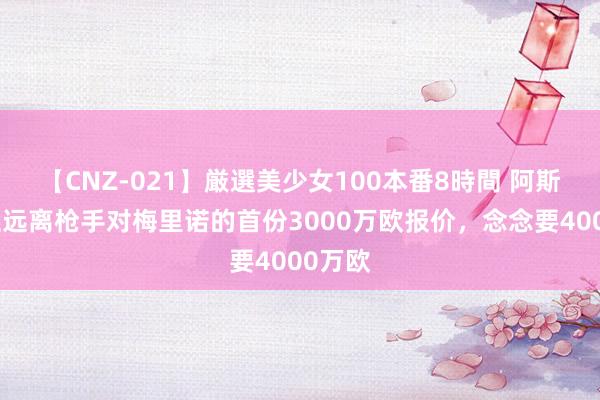 【CNZ-021】厳選美少女100本番8時間 阿斯：皇社远离枪手对梅里诺的首份3000万欧报价，念念要4000万欧