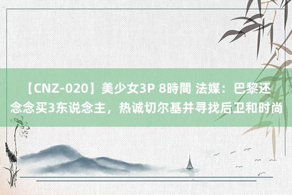 【CNZ-020】美少女3P 8時間 法媒：巴黎还念念买3东说念主，热诚切尔基并寻找后卫和时尚