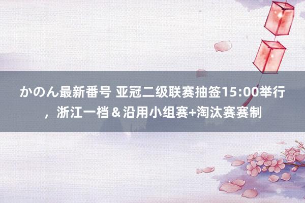 かのん最新番号 亚冠二级联赛抽签15:00举行，浙江一档＆沿用小组赛+淘汰赛赛制