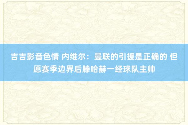 吉吉影音色情 内维尔：曼联的引援是正确的 但愿赛季边界后滕哈赫一经球队主帅