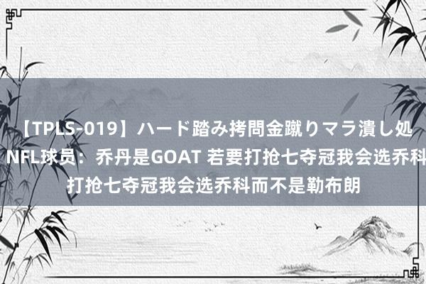 【TPLS-019】ハード踏み拷問金蹴りマラ潰し処刑 JUN女王様 NFL球员：乔丹是GOAT 若要打抢七夺冠我会选乔科而不是勒布朗