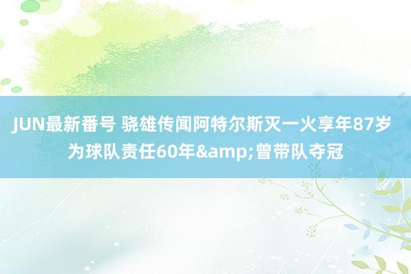 JUN最新番号 骁雄传闻阿特尔斯灭一火享年87岁 为球队责任60年&曾带队夺冠