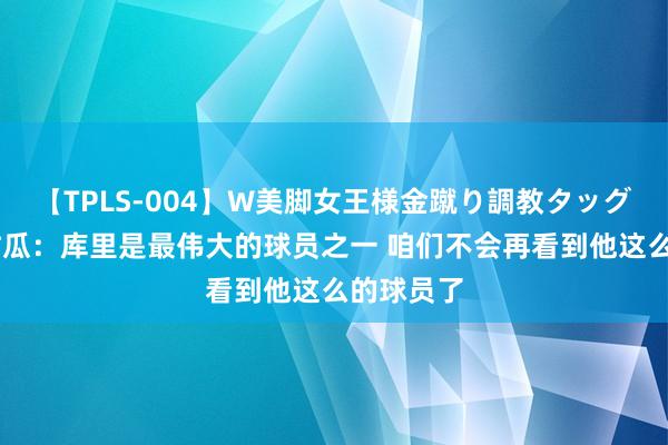 【TPLS-004】W美脚女王様金蹴り調教タッグマッチ 甜瓜：库里是最伟大的球员之一 咱们不会再看到他这么的球员了