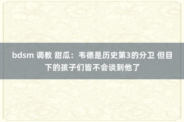 bdsm 调教 甜瓜：韦德是历史第3的分卫 但目下的孩子们皆不会谈到他了