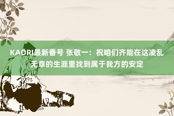 KAORI最新番号 张敬一：祝咱们齐能在这凌乱无章的生涯里找到属于我方的安定