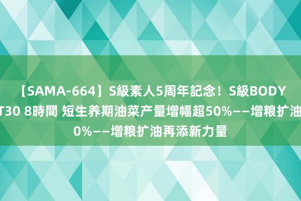 【SAMA-664】S級素人5周年記念！S級BODY中出しBEST30 8時間 短生养期油菜产量增幅超50%——增粮扩油再添新力量