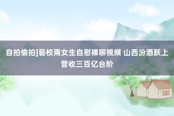 自拍偷拍]藝校兩女生自慰裸聊視頻 山西汾酒跃上营收三百亿台阶