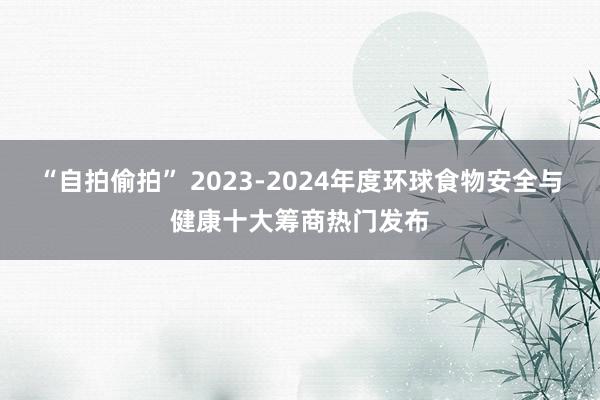 “自拍偷拍” 2023-2024年度环球食物安全与健康十大筹商热门发布