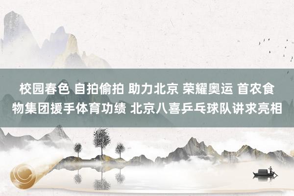 校园春色 自拍偷拍 助力北京 荣耀奥运 首农食物集团援手体育功绩 北京八喜乒乓球队讲求亮相