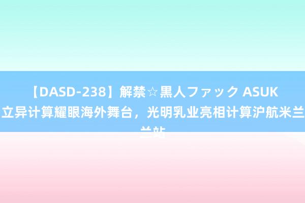 【DASD-238】解禁☆黒人ファック ASUKA 立异计算耀眼海外舞台，光明乳业亮相计算沪航米兰站