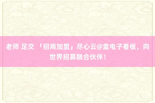 老师 足交 「招商加盟」尽心云@盒电子看板，向世界招募融合伙伴！