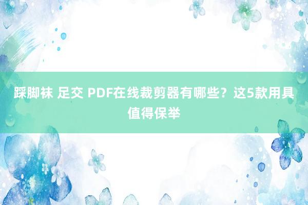 踩脚袜 足交 PDF在线裁剪器有哪些？这5款用具值得保举