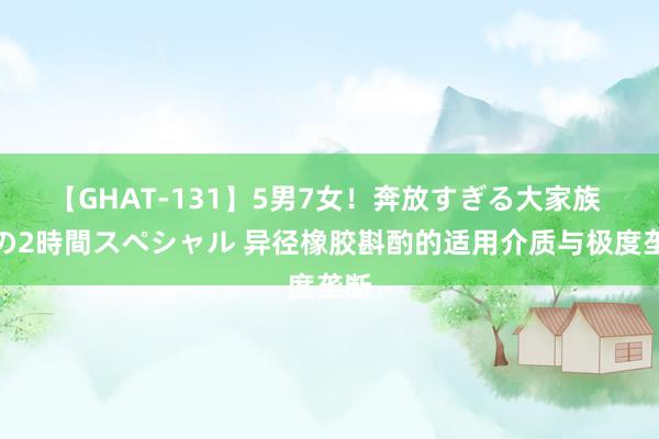 【GHAT-131】5男7女！奔放すぎる大家族 春の2時間スペシャル 异径橡胶斟酌的适用介质与极度垄断