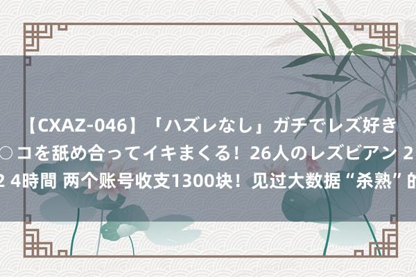 【CXAZ-046】「ハズレなし」ガチでレズ好きなお姉さんたちがオマ○コを舐め合ってイキまくる！26人のレズビアン 2 4時間 两个账号收支1300块！见过大数据“杀熟”的，没见过这样狠的！